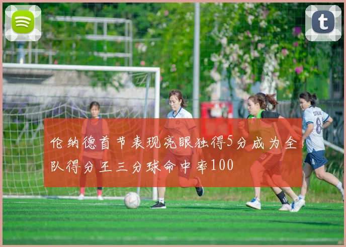 伦纳德首节表现亮眼独得5分成为全队得分王三分球命中率100