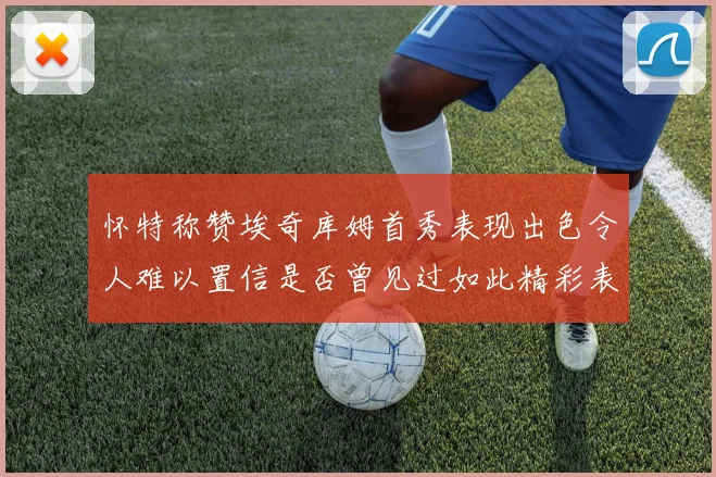 怀特称赞埃奇库姆首秀表现出色令人难以置信是否曾见过如此精彩表现