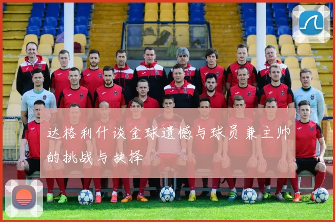 达格利什谈金球遗憾与球员兼主帅的挑战与抉择