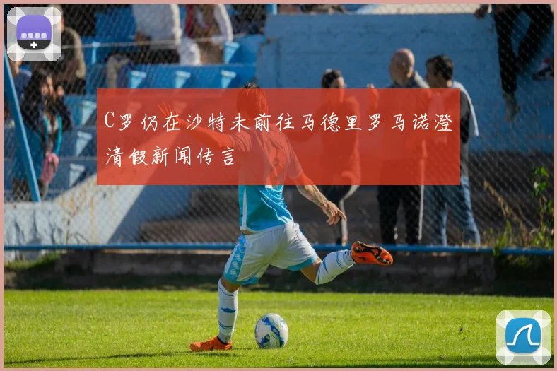 C罗仍在沙特未前往马德里罗马诺澄清假新闻传言
