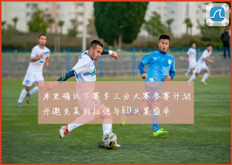 库里确认下赛季三分大赛参赛计划并邀克莱利拉德与KD共襄盛举