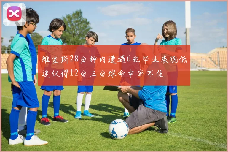 维金斯28分钟内遭遇6犯毕业表现低迷仅得12分三分球命中率不佳
