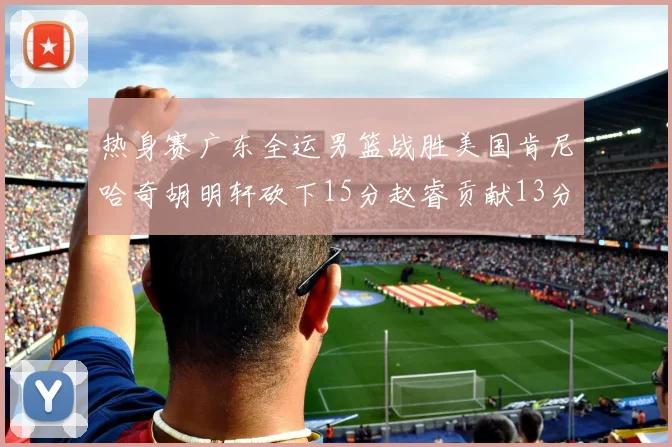 热身赛广东全运男篮战胜美国肯尼哈奇胡明轩砍下15分赵睿贡献13分