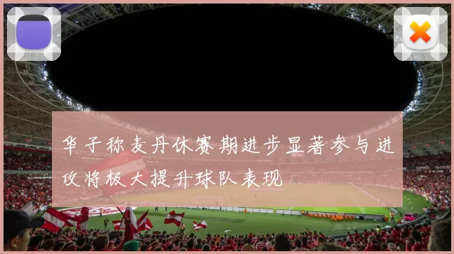 华子称麦丹休赛期进步显著参与进攻将极大提升球队表现