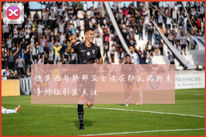 德罗西与热那亚会谈在即瓦诺利竞争帅位引发关注