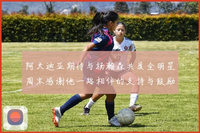 阿夫迪亚期待与杨瀚森共度全明星周末感谢他一路相伴的支持与鼓励
