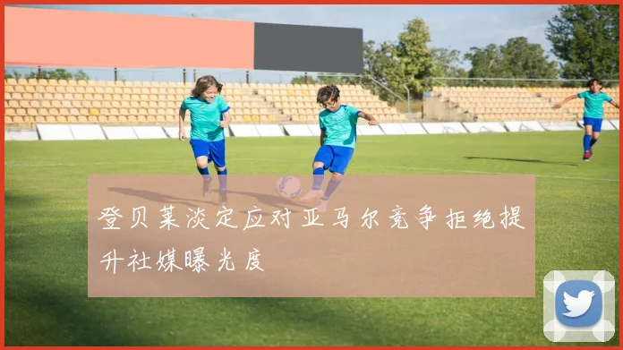 登贝莱淡定应对亚马尔竞争拒绝提升社媒曝光度