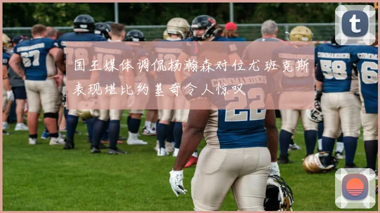 国王媒体调侃杨瀚森对位尤班克斯表现堪比约基奇令人惊叹
