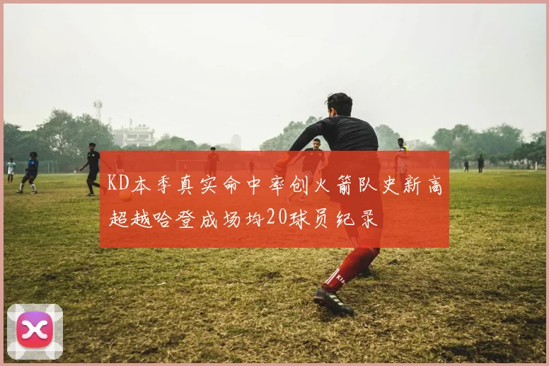 KD本季真实命中率创火箭队史新高超越哈登成场均20球员纪录