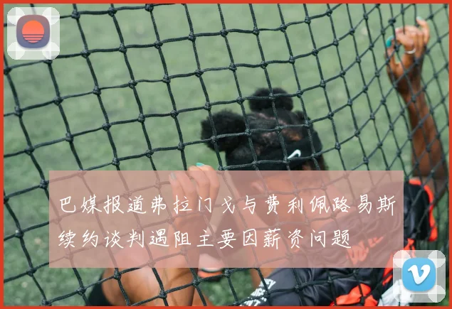 巴媒报道弗拉门戈与费利佩路易斯续约谈判遇阻主要因薪资问题