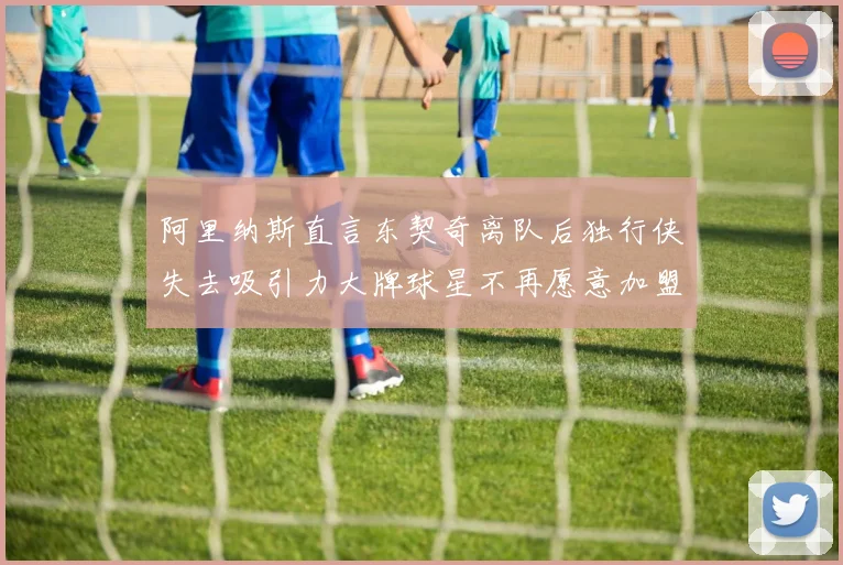 阿里纳斯直言东契奇离队后独行侠失去吸引力大牌球星不再愿意加盟