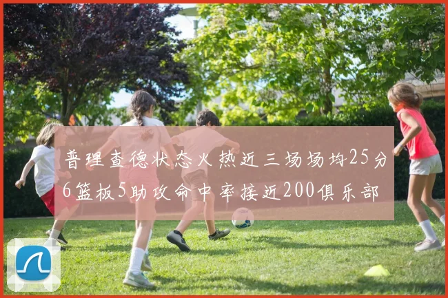 普理查德状态火热近三场场均25分6篮板5助攻命中率接近200俱乐部