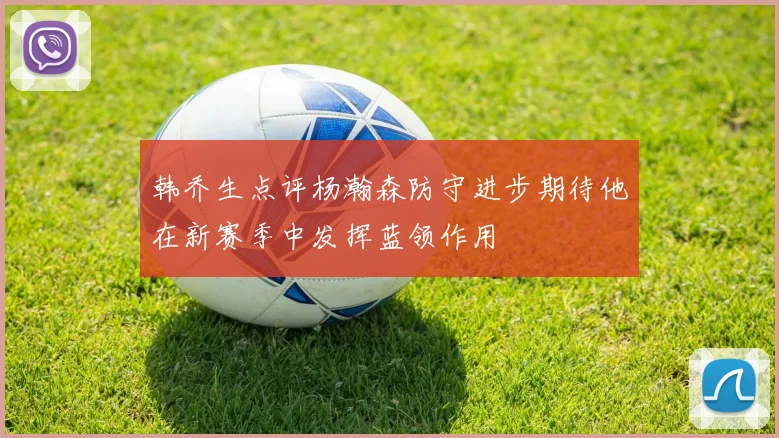 韩乔生点评杨瀚森防守进步期待他在新赛季中发挥蓝领作用