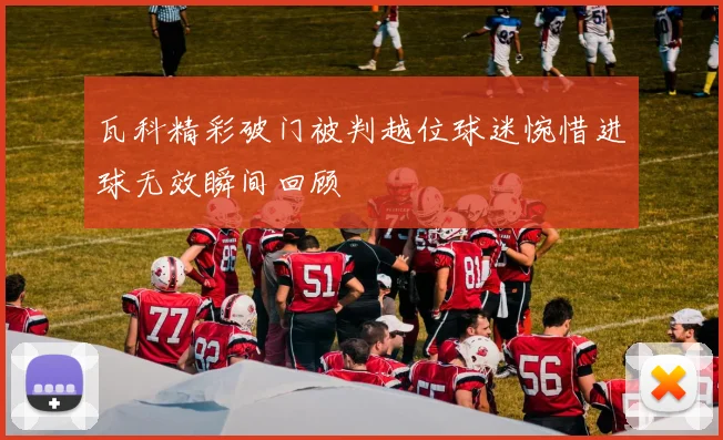 瓦科精彩破门被判越位球迷惋惜进球无效瞬间回顾