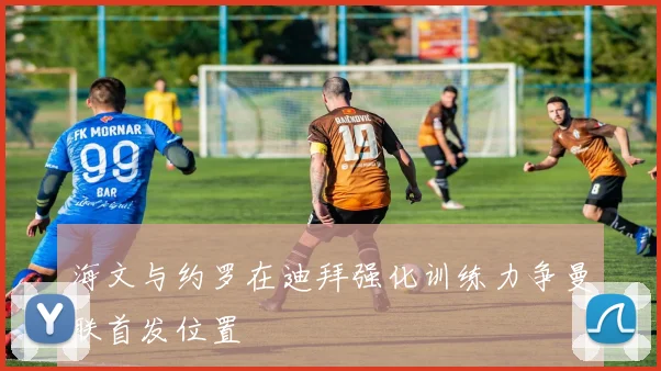 海文与约罗在迪拜强化训练力争曼联首发位置