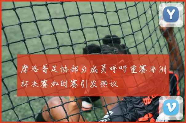 摩洛哥足协部分成员呼吁重赛非洲杯决赛加时赛引发热议