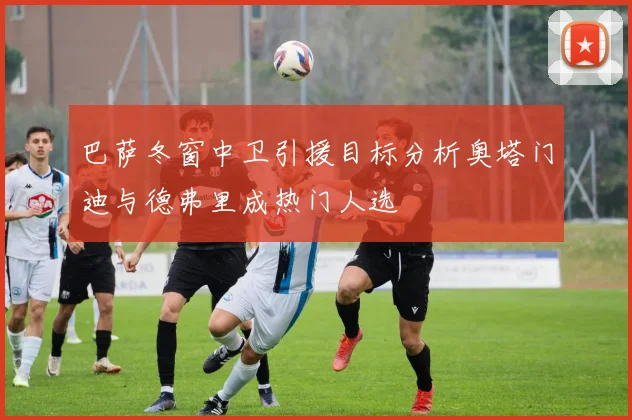 巴萨冬窗中卫引援目标分析奥塔门迪与德弗里成热门人选