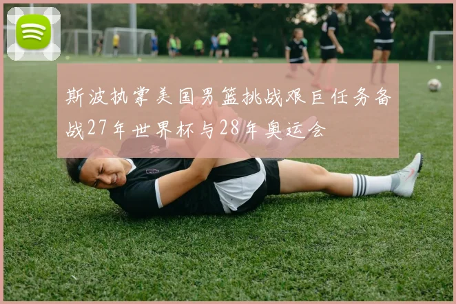 斯波执掌美国男篮挑战艰巨任务备战27年世界杯与28年奥运会