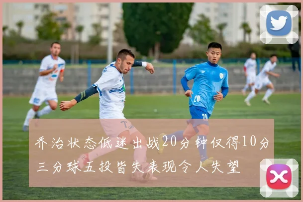 乔治状态低迷出战20分钟仅得10分三分球五投皆失表现令人失望