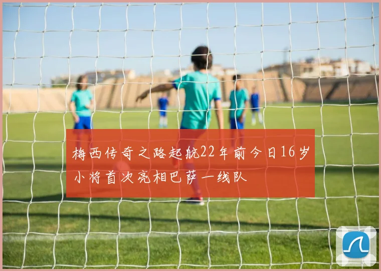 梅西传奇之路起航22年前今日16岁小将首次亮相巴萨一线队