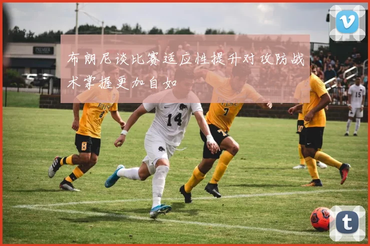 布朗尼谈比赛适应性提升对攻防战术掌握更加自如