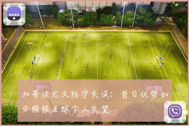 加蒂谈尤文防守失误：昔日优势如今频频丢球令人失望