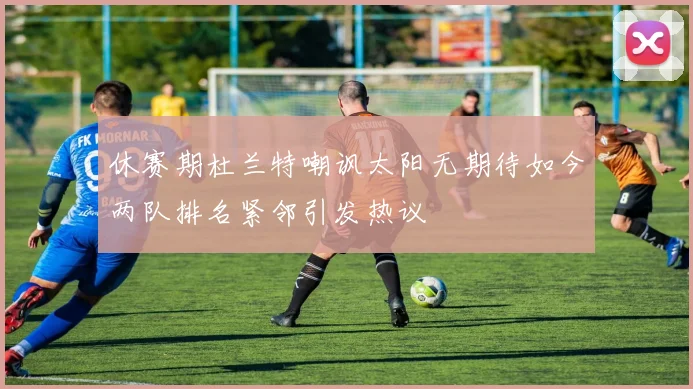 休赛期杜兰特嘲讽太阳无期待如今两队排名紧邻引发热议