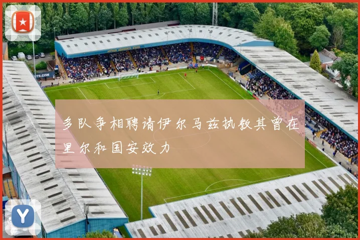 多队争相聘请伊尔马兹执教其曾在里尔和国安效力