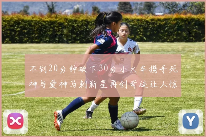 不到20分钟砍下30分小火车携手死神与爱神马刺新星再创奇迹让人惊讶