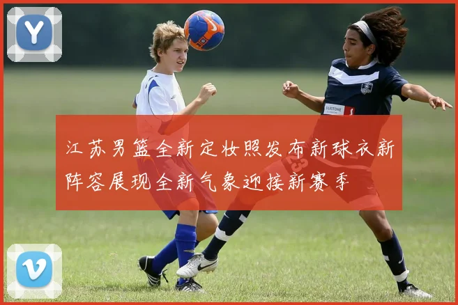 江苏男篮全新定妆照发布新球衣新阵容展现全新气象迎接新赛季