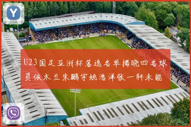 U23国足亚洲杯落选名单揭晓四名球员依木兰朱鹏宇姚浩洋张一轩未能入选