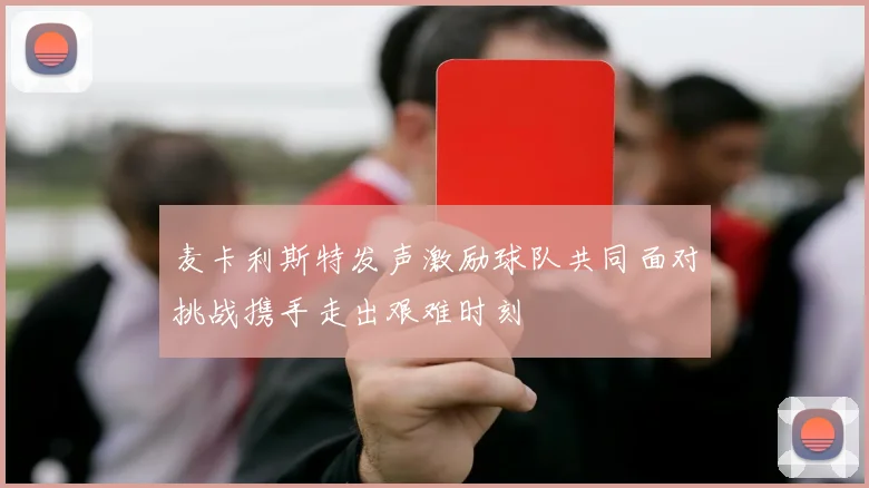 麦卡利斯特发声激励球队共同面对挑战携手走出艰难时刻