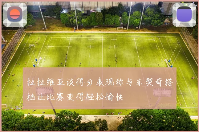 拉拉维亚谈得分表现称与东契奇搭档让比赛变得轻松愉快