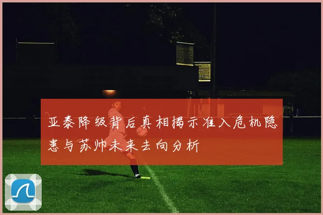 亚泰降级背后真相揭示准入危机隐患与苏帅未来去向分析