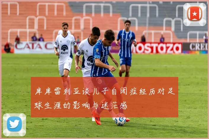库库雷利亚谈儿子自闭症经历对足球生涯的影响与迷茫感